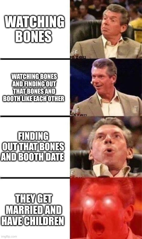 Bones: We waited until it happend | WATCHING BONES; WATCHING BONES AND FINDING OUT THAT BONES AND BOOTH LIKE EACH OTHER; FINDING OUT THAT BONES AND BOOTH DATE; THEY GET MARRIED AND HAVE CHILDREN | image tagged in vince mcmahon reaction w/glowing eyes | made w/ Imgflip meme maker