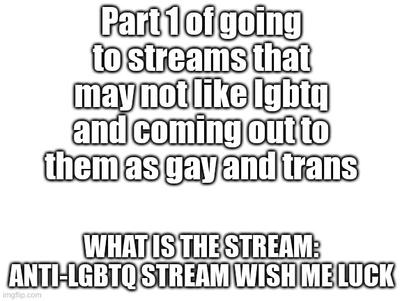 look at comments for react when i get it | Part 1 of going to streams that may not like lgbtq and coming out to them as gay and trans; WHAT IS THE STREAM: ANTI-LGBTQ STREAM WISH ME LUCK | image tagged in blank white template | made w/ Imgflip meme maker