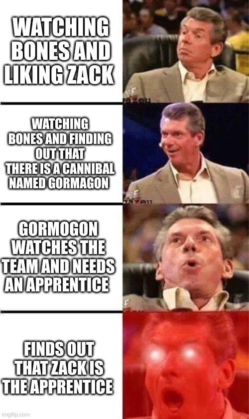 OH MY WORD | WATCHING BONES AND LIKING ZACK; WATCHING BONES AND FINDING OUT THAT THERE IS A CANNIBAL NAMED GORMAGON; GORMOGON WATCHES THE TEAM AND NEEDS AN APPRENTICE; FINDS OUT THAT ZACK IS THE APPRENTICE | image tagged in vince mcmahon reaction w/glowing eyes | made w/ Imgflip meme maker