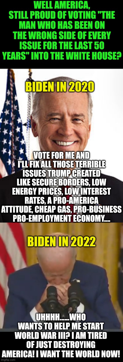 Biden is going to start a war with Russia. Will you NOW stop voting Democrat? Or do you need more convincing this man is insane? | WELL AMERICA, STILL PROUD OF VOTING "THE MAN WHO HAS BEEN ON THE WRONG SIDE OF EVERY ISSUE FOR THE LAST 50 YEARS" INTO THE WHITE HOUSE? BIDEN IN 2020; VOTE FOR ME AND I'LL FIX ALL THOSE TERRIBLE ISSUES TRUMP CREATED LIKE SECURE BORDERS, LOW ENERGY PRICES, LOW INTEREST RATES, A PRO-AMERICA ATTITUDE, CHEAP GAS, PRO-BUSINESS PRO-EMPLOYMENT ECONOMY.... BIDEN IN 2022; UHHHH......WHO WANTS TO HELP ME START WORLD WAR III? I AM TIRED OF JUST DESTROYING AMERICA! I WANT THE WORLD NOW! | image tagged in joe biden,weakbiden,world war 3,democrat party,epic fail,ruin | made w/ Imgflip meme maker