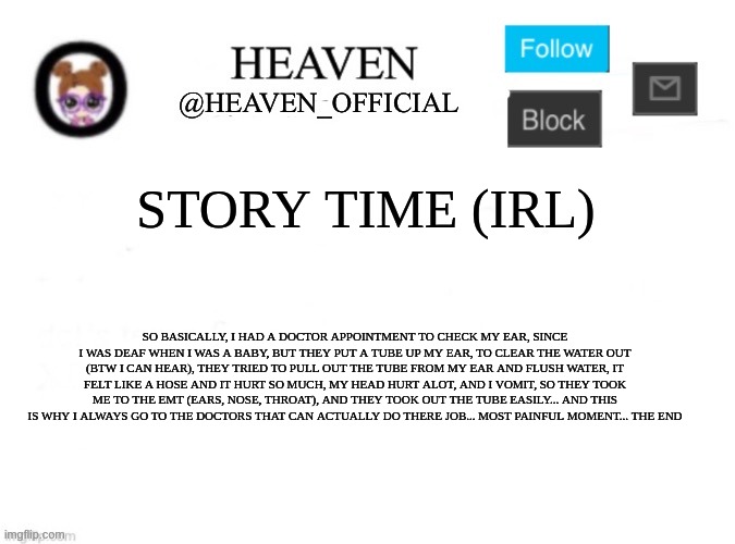 story time ;-; | STORY TIME (IRL); SO BASICALLY, I HAD A DOCTOR APPOINTMENT TO CHECK MY EAR, SINCE I WAS DEAF WHEN I WAS A BABY, BUT THEY PUT A TUBE UP MY EAR, TO CLEAR THE WATER OUT (BTW I CAN HEAR), THEY TRIED TO PULL OUT THE TUBE FROM MY EAR AND FLUSH WATER, IT FELT LIKE A HOSE AND IT HURT SO MUCH, MY HEAD HURT ALOT, AND I VOMIT, SO THEY TOOK ME TO THE EMT (EARS, NOSE, THROAT), AND THEY TOOK OUT THE TUBE EASILY... AND THIS IS WHY I ALWAYS GO TO THE DOCTORS THAT CAN ACTUALLY DO THERE JOB... MOST PAINFUL MOMENT... THE END | image tagged in heaven s template | made w/ Imgflip meme maker