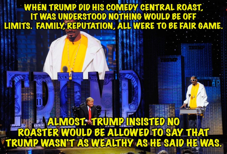 Where Trump's priorities lay | WHEN TRUMP DID HIS COMEDY CENTRAL ROAST, IT WAS UNDERSTOOD NOTHING WOULD BE OFF LIMITS.  FAMILY, REPUTATION, ALL WERE TO BE FAIR GAME. ALMOST.  TRUMP INSISTED NO ROASTER WOULD BE ALLOWED TO SAY THAT TRUMP WASN'T AS WEALTHY AS HE SAID HE WAS. | image tagged in trump roast | made w/ Imgflip meme maker