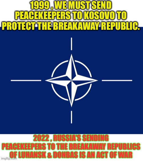 What’s good for the goose . . . | 1999 , WE MUST SEND PEACEKEEPERS TO KOSOVO TO PROTECT THE BREAKAWAY REPUBLIC. 2022 , RUSSIA’S SENDING PEACEKEEPERS TO THE BREAKAWAY REPUBLICS OF LUHANSK & DONBAS IS AN ACT OF WAR | image tagged in nato flag,russia,ukraine,double standards,wtf,politics | made w/ Imgflip meme maker