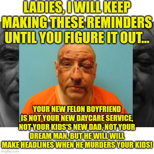 As promised, I will make these PSA memes until the desperate single moms of America figure this out.... | LADIES, I WILL KEEP MAKING THESE REMINDERS UNTIL YOU FIGURE IT OUT... YOUR NEW FELON BOYFRIEND IS NOT YOUR NEW DAYCARE SERVICE, NOT YOUR KIDS'S NEW DAD, NOT YOUR DREAM MAN. BUT HE WILL WILL MAKE HEADLINES WHEN HE MURDERS YOUR KIDS! | image tagged in murder,boyfriend,single life,desperation,wake up | made w/ Imgflip meme maker