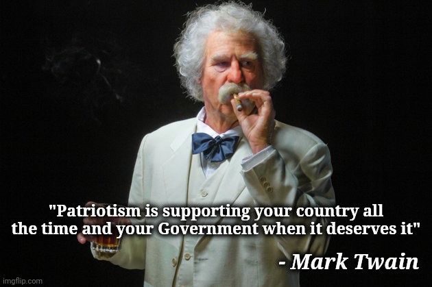 Still relevant today | - Mark Twain; "Patriotism is supporting your country all the time and your Government when it deserves it" | image tagged in mark twain,patriotism,your country needs you,politicians suck,alright gentlemen we need a new idea | made w/ Imgflip meme maker