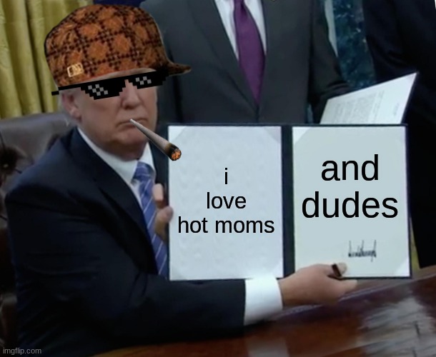 how life is now | i love hot moms; and dudes | image tagged in memes,trump bill signing | made w/ Imgflip meme maker