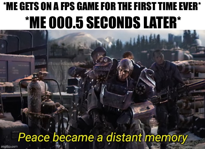 Peace became a distant memory | *ME 000.5 SECONDS LATER*; *ME GETS ON A FPS GAME FOR THE FIRST TIME EVER* | image tagged in peace became a distant memory,fallout 4 | made w/ Imgflip meme maker
