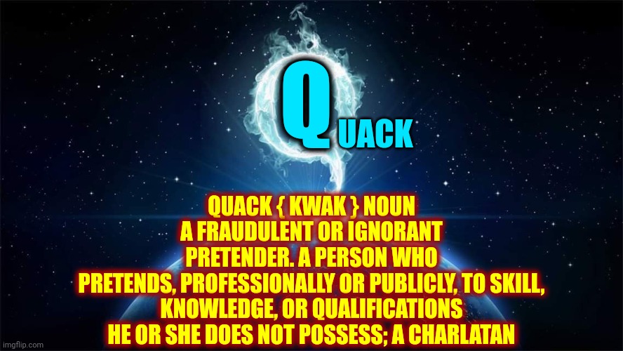 Q U A C K | Q; UACK; QUACK { KWAK } NOUN

A FRAUDULENT OR IGNORANT
PRETENDER. A PERSON WHO
PRETENDS, PROFESSIONALLY OR PUBLICLY, TO SKILL,
KNOWLEDGE, OR QUALIFICATIONS
HE OR SHE DOES NOT POSSESS; A CHARLATAN | image tagged in q worldwide,memes,quack,quack quack your opinion is wack,terrorists,trumpublican terrorists | made w/ Imgflip meme maker