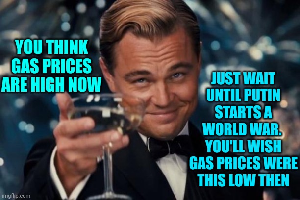 It Seems Like The Men "In Charge" Aren't Thinking Ahead ... Or With Their Heads For That Matter | JUST WAIT UNTIL PUTIN STARTS A WORLD WAR.  YOU'LL WISH GAS PRICES WERE THIS LOW THEN; YOU THINK GAS PRICES ARE HIGH NOW | image tagged in memes,leonardo dicaprio cheers,war machine,war mongers,war mongering,men | made w/ Imgflip meme maker