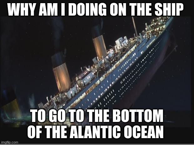 titanic | WHY AM I DOING ON THE SHIP; TO GO TO THE BOTTOM OF THE ALANTIC OCEAN | image tagged in titanic sinking | made w/ Imgflip meme maker