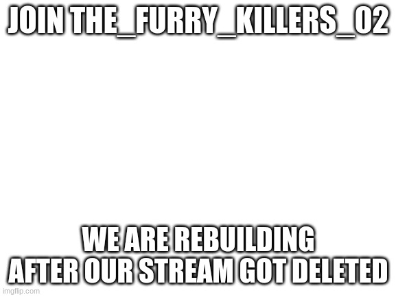 Blank White Template | JOIN THE_FURRY_KILLERS_02; WE ARE REBUILDING AFTER OUR STREAM GOT DELETED | image tagged in blank white template | made w/ Imgflip meme maker