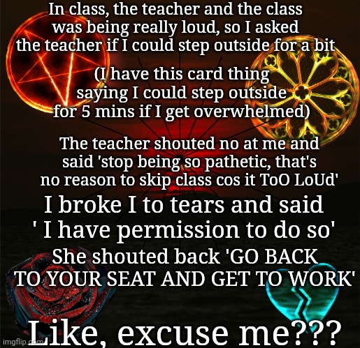 She legit shouted @ me when I said stop | In class, the teacher and the class was being really loud, so I asked the teacher if I could step outside for a bit; (I have this card thing saying I could step outside for 5 mins if I get overwhelmed); The teacher shouted no at me and said 'stop being so pathetic, that's no reason to skip class cos it ToO LoUd'; I broke I to tears and said ' I have permission to do so'; She shouted back 'GO BACK TO YOUR SEAT AND GET TO WORK'; Like, excuse me??? | image tagged in just_another_misfit's announcement template | made w/ Imgflip meme maker