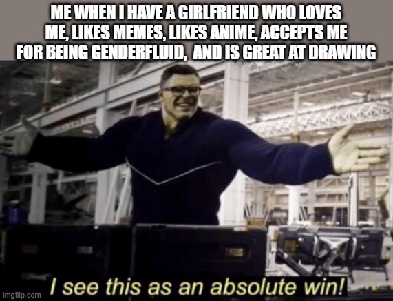 I See This as an Absolute Win! | ME WHEN I HAVE A GIRLFRIEND WHO LOVES ME, LIKES MEMES, LIKES ANIME, ACCEPTS ME FOR BEING GENDERFLUID,  AND IS GREAT AT DRAWING | image tagged in i see this as an absolute win,girlfriend | made w/ Imgflip meme maker