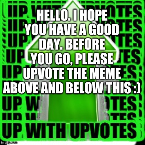 upvote | HELLO. I HOPE YOU HAVE A GOOD DAY. BEFORE YOU GO, PLEASE UPVOTE THE MEME ABOVE AND BELOW THIS :) | image tagged in upvote | made w/ Imgflip meme maker