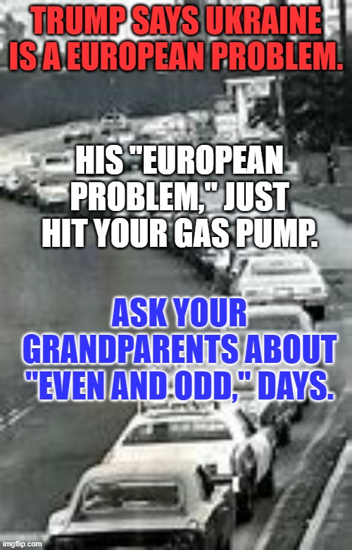 No Road Trip with the Kids this summer.  The "Putin Price at the Pump?" $5? $6? $7-a gallon? | TRUMP SAYS UKRAINE IS A EUROPEAN PROBLEM. HIS "EUROPEAN PROBLEM," JUST HIT YOUR GAS PUMP. ASK YOUR GRANDPARENTS ABOUT "EVEN AND ODD," DAYS. | image tagged in politics | made w/ Imgflip meme maker