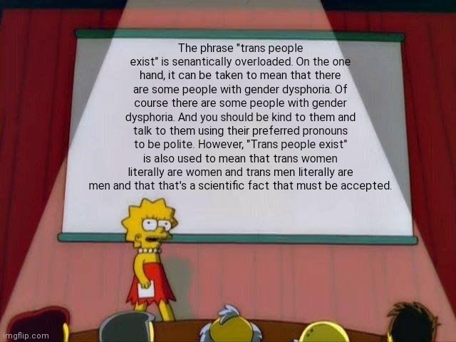 Lisa Simpson's Presentation | The phrase "trans people exist" is senantically overloaded. On the one hand, it can be taken to mean that there are some people with gender dysphoria. Of course there are some people with gender dysphoria. And you should be kind to them and talk to them using their preferred pronouns to be polite. However, "Trans people exist" is also used to mean that trans women literally are women and trans men literally are men and that that's a scientific fact that must be accepted. | image tagged in lisa simpson's presentation | made w/ Imgflip meme maker