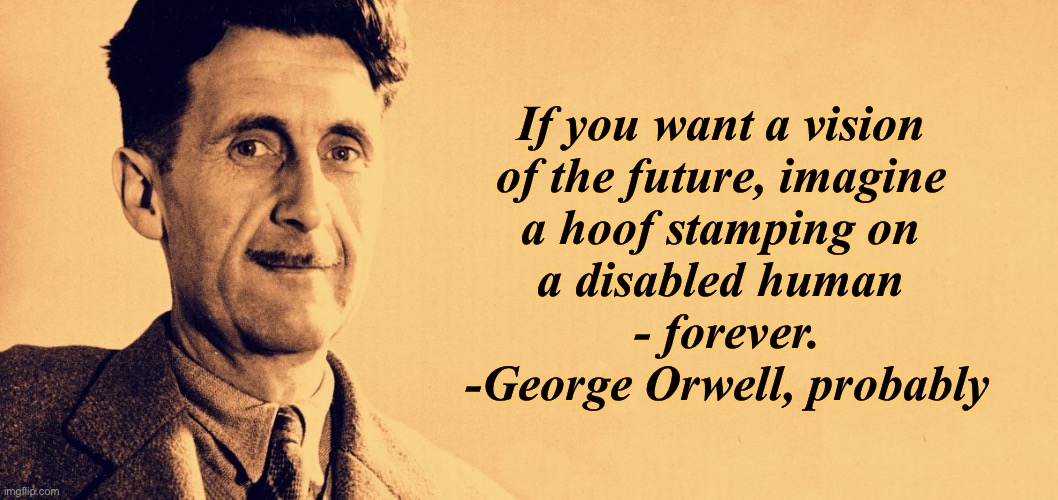 George Orwell | If you want a vision 
of the future, imagine 
a hoof stamping on 
a disabled human 
- forever.

-George Orwell, probably | image tagged in george orwell | made w/ Imgflip meme maker