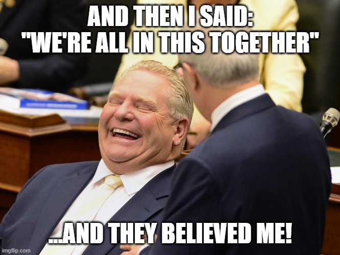 We're All In This Together | AND THEN I SAID: "WE'RE ALL IN THIS TOGETHER"; ...AND THEY BELIEVED ME! | image tagged in doug ford,plandemic,covid-19,lockdown,covid vaccine | made w/ Imgflip meme maker