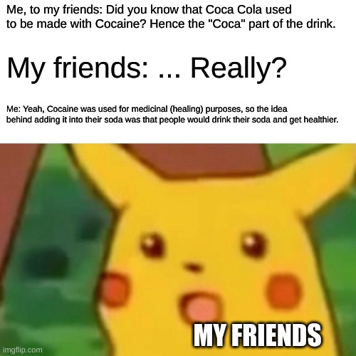 Interesting fact of the day. | Me, to my friends: Did you know that Coca Cola used to be made with Cocaine? Hence the "Coca" part of the drink. My friends: ... Really? Me: Yeah, Cocaine was used for medicinal (healing) purposes, so the idea behind adding it into their soda was that people would drink their soda and get healthier. MY FRIENDS | image tagged in memes,surprised pikachu | made w/ Imgflip meme maker