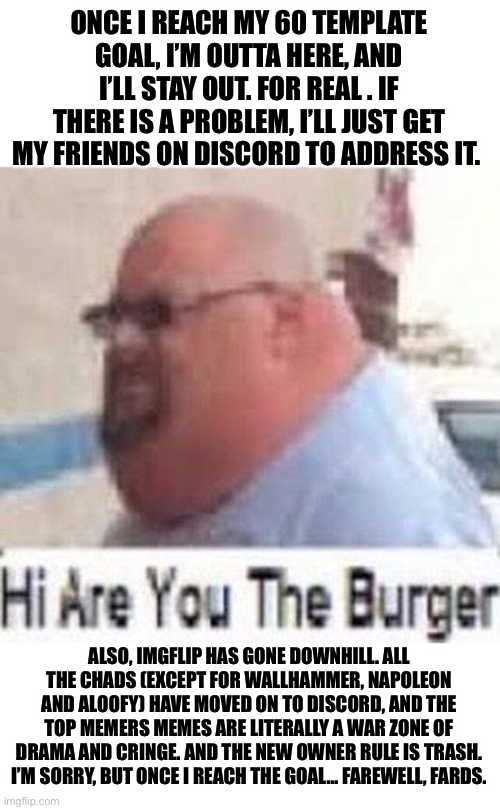 Hi are you the burger | ONCE I REACH MY 60 TEMPLATE GOAL, I’M OUTTA HERE, AND I’LL STAY OUT. FOR REAL . IF THERE IS A PROBLEM, I’LL JUST GET MY FRIENDS ON DISCORD TO ADDRESS IT. ALSO, IMGFLIP HAS GONE DOWNHILL. ALL THE CHADS (EXCEPT FOR WALLHAMMER, NAPOLEON AND ALOOFY) HAVE MOVED ON TO DISCORD, AND THE TOP MEMERS MEMES ARE LITERALLY A WAR ZONE OF DRAMA AND CRINGE. AND THE NEW OWNER RULE IS TRASH.
I’M SORRY, BUT ONCE I REACH THE GOAL… FAREWELL, FARDS. | image tagged in hi are you the burger | made w/ Imgflip meme maker