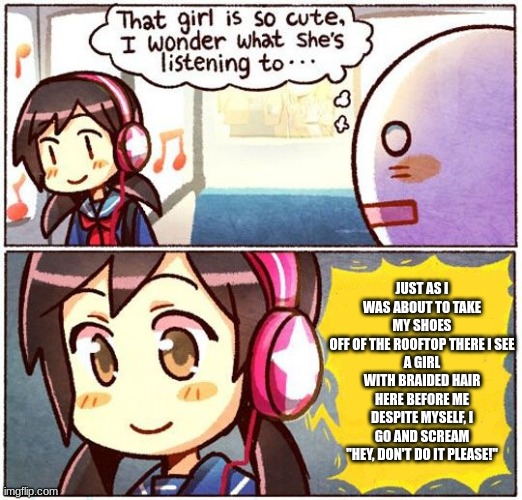 I love this song | JUST AS I WAS ABOUT TO TAKE MY SHOES
OFF OF THE ROOFTOP THERE I SEE
A GIRL WITH BRAIDED HAIR HERE BEFORE ME
DESPITE MYSELF, I GO AND SCREAM
"HEY, DON'T DO IT PLEASE!" | image tagged in that girl is so cute i wonder what she s listening to | made w/ Imgflip meme maker