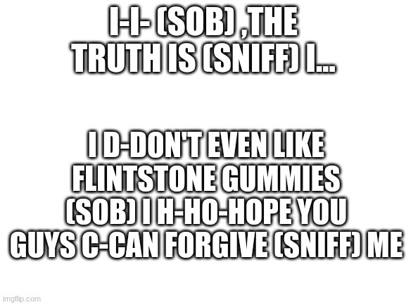I have been keeping a dark secret from you all. | I-I- (SOB) ,THE TRUTH IS (SNIFF) I... I D-DON'T EVEN LIKE FLINTSTONE GUMMIES (SOB) I H-HO-HOPE YOU GUYS C-CAN FORGIVE (SNIFF) ME; BTW, IF YOU SEE THIS, ACT LIKE YOU ARE ANGRY WITH ME LOL | image tagged in blank white template | made w/ Imgflip meme maker