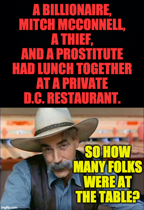 Easy riddle Tuesday. | A BILLIONAIRE,
MITCH MCCONNELL,
A THIEF,
AND A PROSTITUTE
HAD LUNCH TOGETHER
AT A PRIVATE
D.C. RESTAURANT. SO HOW MANY FOLKS WERE AT THE TABLE? | image tagged in sam elliott special kind of stupid,memes,mitch mcconnell,easy riddle tuesday | made w/ Imgflip meme maker
