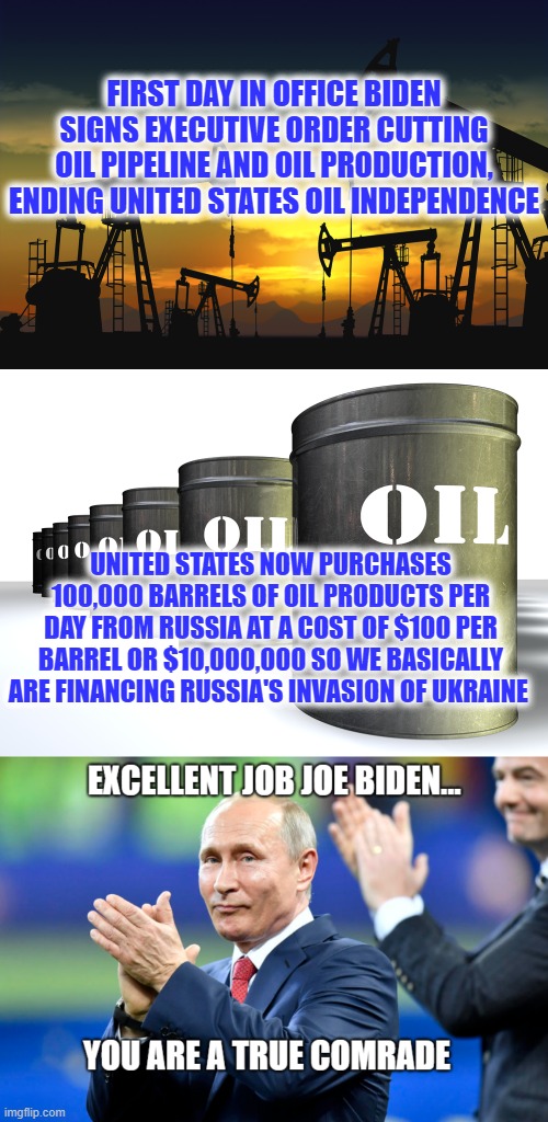 Comrade Biden | FIRST DAY IN OFFICE BIDEN SIGNS EXECUTIVE ORDER CUTTING OIL PIPELINE AND OIL PRODUCTION, ENDING UNITED STATES OIL INDEPENDENCE; UNITED STATES NOW PURCHASES 100,000 BARRELS OF OIL PRODUCTS PER DAY FROM RUSSIA AT A COST OF $100 PER BARREL OR $10,000,000 SO WE BASICALLY ARE FINANCING RUSSIA'S INVASION OF UKRAINE | image tagged in joe biden,vladimir putin,comrade,oil | made w/ Imgflip meme maker