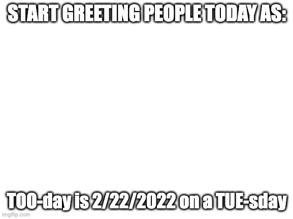 8 two's | START GREETING PEOPLE TODAY AS:; TOO-day is 2/22/2022 on a TUE-sday | image tagged in blank white template | made w/ Imgflip meme maker