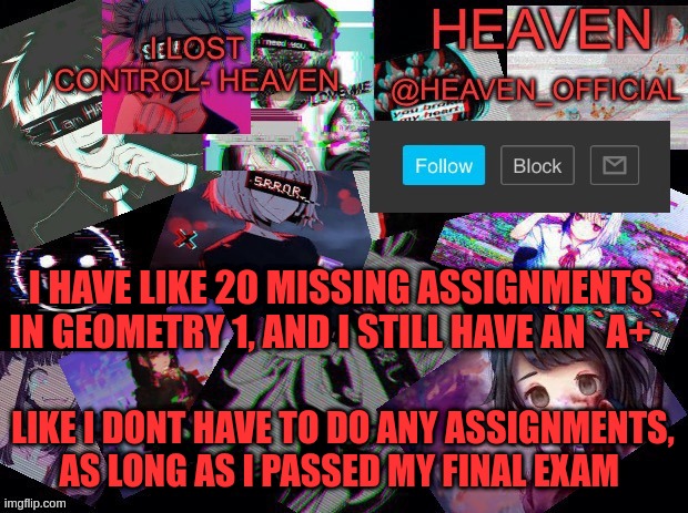 yes, I am a smarty :3 | I HAVE LIKE 20 MISSING ASSIGNMENTS IN GEOMETRY 1, AND I STILL HAVE AN `A+`; LIKE I DONT HAVE TO DO ANY ASSIGNMENTS, AS LONG AS I PASSED MY FINAL EXAM | image tagged in heavenly | made w/ Imgflip meme maker