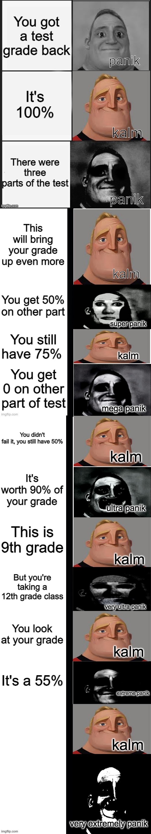 panik kalm panik (mr incredible 2nd extended) |  You got a test grade back; It's 100%; There were three parts of the test; This will bring your grade up even more; You get 50% on other part; You still have 75%; You get 0 on other part of test; You didn't fail it, you still have 50%; It's worth 90% of your grade; This is 9th grade; But you're taking a 12th grade class; You look at your grade; It's a 55% | image tagged in panik kalm panik mr incredible 2nd extended | made w/ Imgflip meme maker