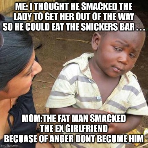 Third World Skeptical Kid Meme | ME: I THOUGHT HE SMACKED THE LADY TO GET HER OUT OF THE WAY SO HE COULD EAT THE SNICKERS BAR . . . MOM:THE FAT MAN SMACKED THE EX GIRLFRIEND | image tagged in memes,third world skeptical kid | made w/ Imgflip meme maker