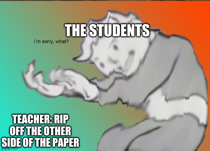 Its not working | THE STUDENTS; TEACHER: RIP OFF THE OTHER SIDE OF THE PAPER | image tagged in im sorry what | made w/ Imgflip meme maker