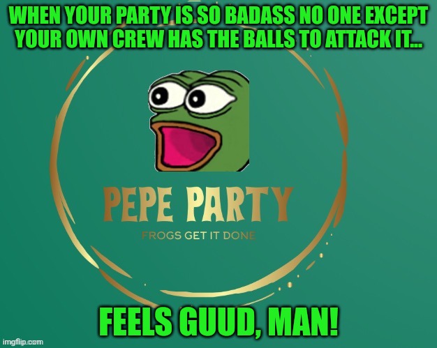 Pepe party logo | WHEN YOUR PARTY IS SO BADASS NO ONE EXCEPT YOUR OWN CREW HAS THE BALLS TO ATTACK IT... FEELS GUUD, MAN! | image tagged in pepe party logo | made w/ Imgflip meme maker