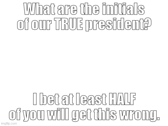 I'll just see these sad answers. | What are the initials of our TRUE president? I bet at least HALF of you will get this wrong. | image tagged in blank white template | made w/ Imgflip meme maker