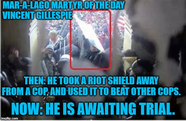 Look! They caught another violent 1-6-21 rioter! | MAR-A-LAGO MARTYR OF THE DAY
VINCENT GILLESPIE; THEN: HE TOOK A RIOT SHIELD AWAY FROM A COP, AND USED IT TO BEAT OTHER COPS. NOW: HE IS AWAITING TRIAL. | image tagged in politics | made w/ Imgflip meme maker