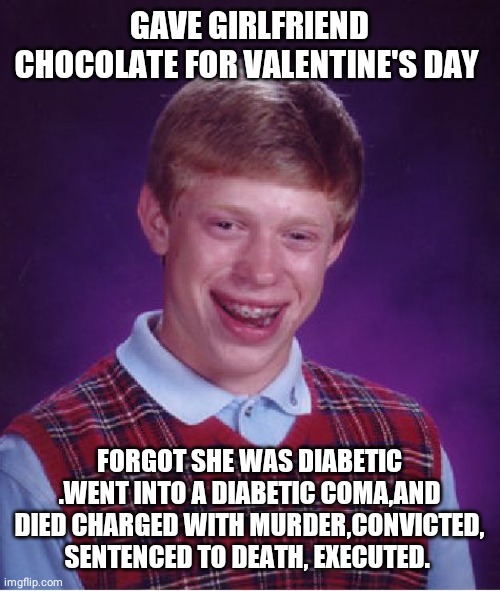 Bad Luck Brian Meme | GAVE GIRLFRIEND CHOCOLATE FOR VALENTINE'S DAY; FORGOT SHE WAS DIABETIC .WENT INTO A DIABETIC COMA,AND DIED CHARGED WITH MURDER,CONVICTED, SENTENCED TO DEATH, EXECUTED. | image tagged in memes,bad luck brian | made w/ Imgflip meme maker