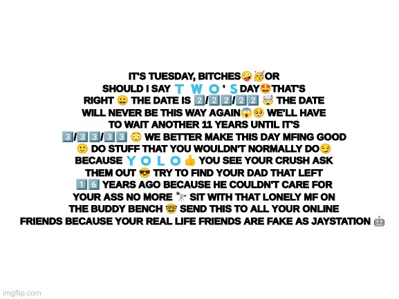 Blank White Template | IT'S TUESDAY, BITCHES🤪🥳OR SHOULD I SAY 🇹  🇼  🇴 ' 🇸DAY🤩THAT'S RIGHT 😀 THE DATE IS 2️⃣/2️⃣2️⃣/2️⃣2️⃣ 🤯 THE DATE WILL NEVER BE THIS WAY AGAIN😱🥺 WE'LL HAVE TO WAIT ANOTHER 11 YEARS UNTIL IT'S 3️⃣/3️⃣3️⃣/3️⃣3️⃣ 😳 WE BETTER MAKE THIS DAY MFING GOOD 🙂 DO STUFF THAT YOU WOULDN'T NORMALLY DO😏 BECAUSE 🇾 🇴 🇱 🇴 👍 YOU SEE YOUR CRUSH ASK THEM OUT 😎 TRY TO FIND YOUR DAD THAT LEFT 1️⃣6️⃣ YEARS AGO BECAUSE HE COULDN'T CARE FOR YOUR ASS NO MORE 🔭 SIT WITH THAT LONELY MF ON THE BUDDY BENCH 🤓 SEND THIS TO ALL YOUR ONLINE FRIENDS BECAUSE YOUR REAL LIFE FRIENDS ARE FAKE AS JAYSTATION 🤖 | image tagged in blank white template | made w/ Imgflip meme maker