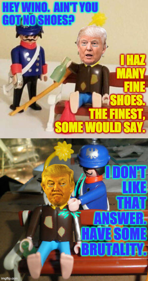 HEY WINO.  AIN'T YOU
GOT NO SHOES? I HAZ
MANY
FINE
SHOES.
THE FINEST,
SOME WOULD SAY. I DON'T
LIKE
THAT
ANSWER.
HAVE SOME
BRUTALITY. | made w/ Imgflip meme maker