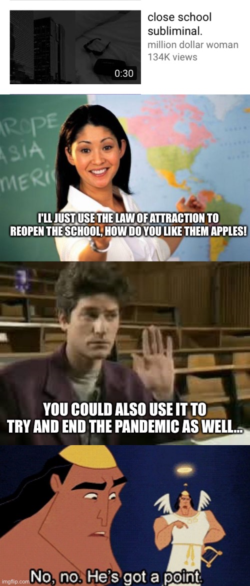  I'LL JUST USE THE LAW OF ATTRACTION TO REOPEN THE SCHOOL, HOW DO YOU LIKE THEM APPLES! YOU COULD ALSO USE IT TO TRY AND END THE PANDEMIC AS WELL... | image tagged in memes,unhelpful high school teacher,student,no he has a point,sublimnal,law of attraction | made w/ Imgflip meme maker