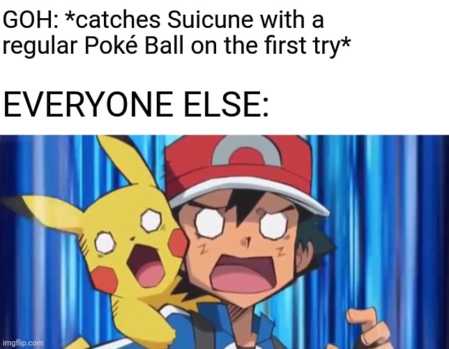 Who's the Real Pokémon Master Now? | GOH: *catches Suicune with a regular Poké Ball on the first try*; EVERYONE ELSE: | image tagged in suprised ash and pikachu,pokemon,anime,memes,suicune,goh | made w/ Imgflip meme maker