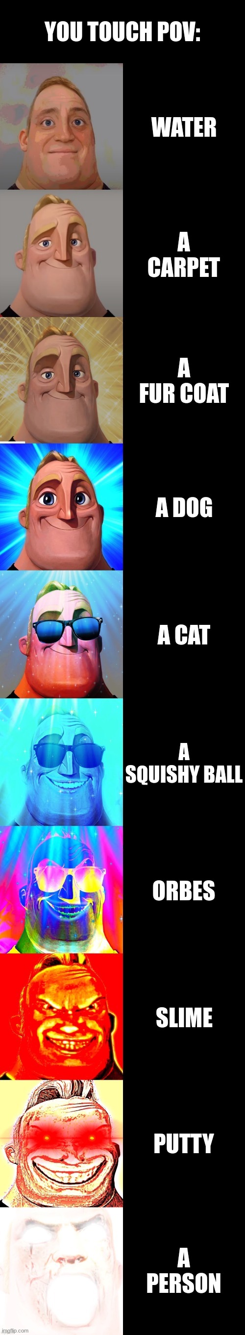 mr incredible becoming canny | YOU TOUCH POV:; WATER; A CARPET; A FUR COAT; A DOG; A CAT; A SQUISHY BALL; ORBES; SLIME; PUTTY; A PERSON | image tagged in mr incredible becoming canny | made w/ Imgflip meme maker