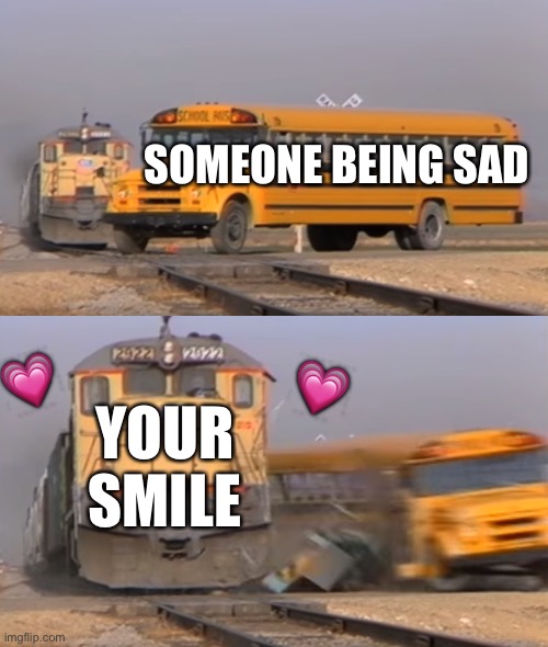 A train hitting a school bus | SOMEONE BEING SAD; 💗; 💗; YOUR SMILE | image tagged in a train hitting a school bus | made w/ Imgflip meme maker