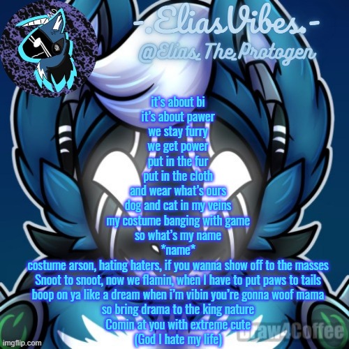 Elias Temp | it’s about bi
it’s about pawer
we stay furry
we get power
put in the fur
put in the cloth
and wear what’s ours
dog and cat in my veins
my costume banging with game
so what’s my name

*name*

costume arson, hating haters, if you wanna show off to the masses
Snoot to snoot, now we flamin, when I have to put paws to tails
boop on ya like a dream when i’m vibin you’re gonna woof mama
so bring drama to the king nature
Comin at you with extreme cute

(God I hate my life) | image tagged in elias temp | made w/ Imgflip meme maker