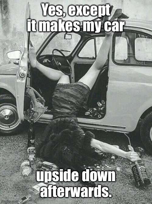 Drunk Girl  | Yes, except it makes my car upside down afterwards. | image tagged in drunk girl | made w/ Imgflip meme maker