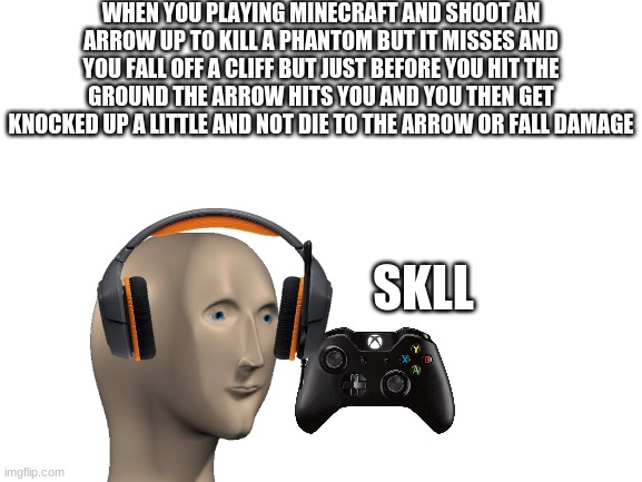 skll | WHEN YOU PLAYING MINECRAFT AND SHOOT AN ARROW UP TO KILL A PHANTOM BUT IT MISSES AND YOU FALL OFF A CLIFF BUT JUST BEFORE YOU HIT THE GROUND THE ARROW HITS YOU AND YOU THEN GET KNOCKED UP A LITTLE AND NOT DIE TO THE ARROW OR FALL DAMAGE; SKLL | image tagged in blank white template | made w/ Imgflip meme maker