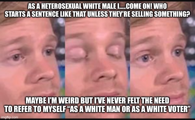 As a white guy…. |  AS A HETEROSEXUAL WHITE MALE I…..COME ON! WHO STARTS A SENTENCE LIKE THAT UNLESS THEY’RE SELLING SOMETHING? MAYBE I’M WEIRD BUT I’VE NEVER FELT THE NEED TO REFER TO MYSELF “AS A WHITE MAN OR AS A WHITE VOTER” | image tagged in blinking guy,white people,weird guy | made w/ Imgflip meme maker