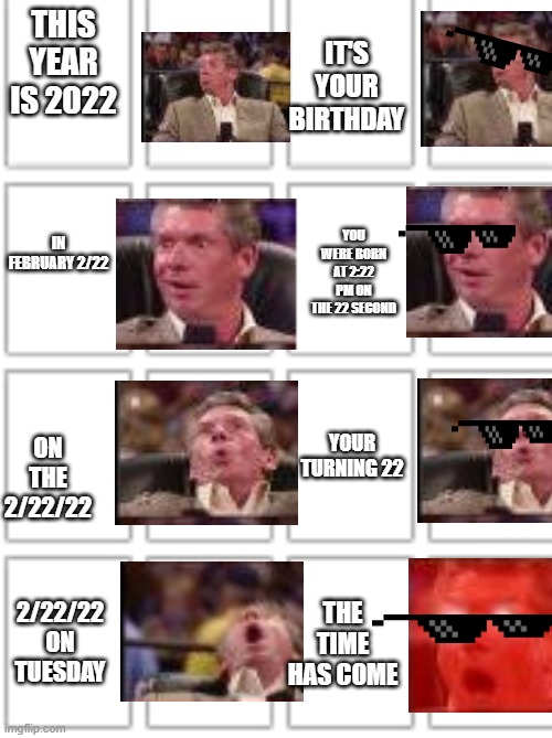 Todays tu day | IT'S YOUR BIRTHDAY; THIS YEAR IS 2022; YOU WERE BORN AT 2:22 PM ON THE 22 SECOND; IN FEBRUARY 2/22; YOUR TURNING 22; ON THE 2/22/22; 2/22/22 ON TUESDAY; THE TIME HAS COME | image tagged in funny,pog | made w/ Imgflip meme maker