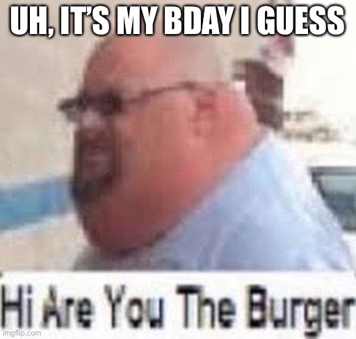 Hi are you the burger | UH, IT’S MY BDAY I GUESS | image tagged in hi are you the burger | made w/ Imgflip meme maker