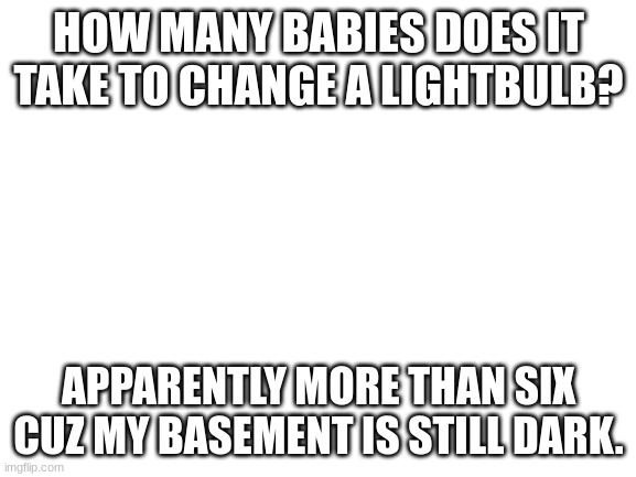 still is | HOW MANY BABIES DOES IT TAKE TO CHANGE A LIGHTBULB? APPARENTLY MORE THAN SIX CUZ MY BASEMENT IS STILL DARK. | image tagged in blank white template,dark humor | made w/ Imgflip meme maker